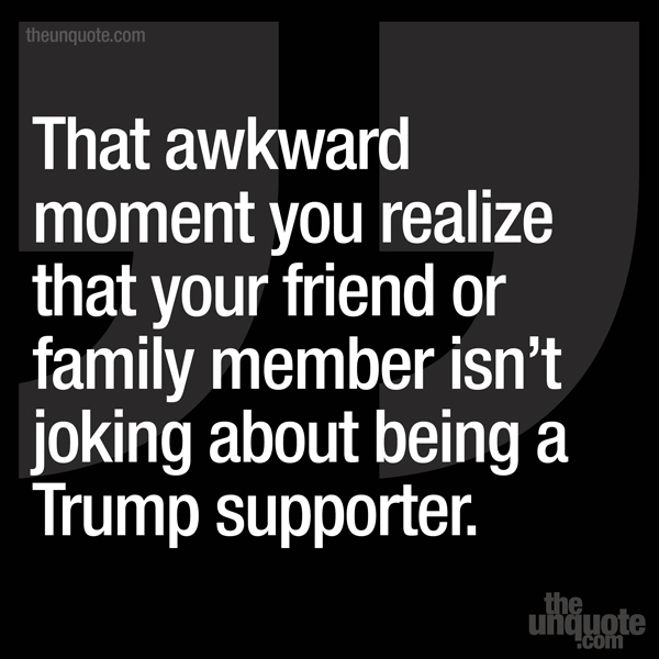 That awkward moment you realize that your friend or family member isn’t joking about being a Trump supporter.