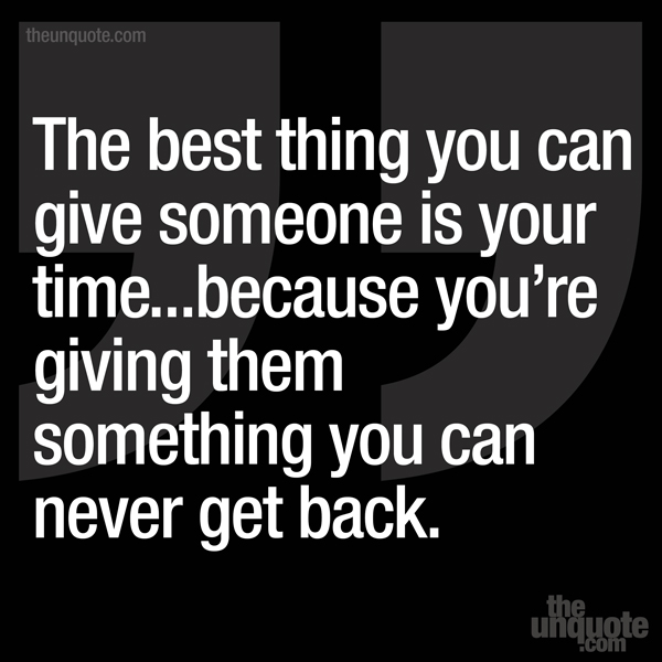 The best thing you can give someone is your time...because you’re giving them something you can never get back.