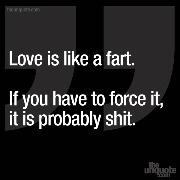 Love is like a fart. If you have to force it, it is probably shit.